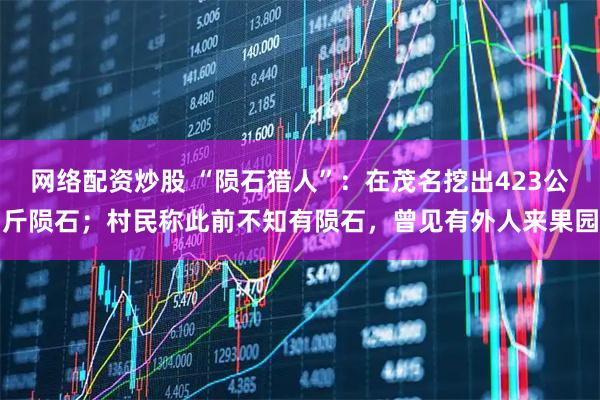 网络配资炒股 “陨石猎人”：在茂名挖出423公斤陨石；村民称此前不知有陨石，曾见有外人来果园