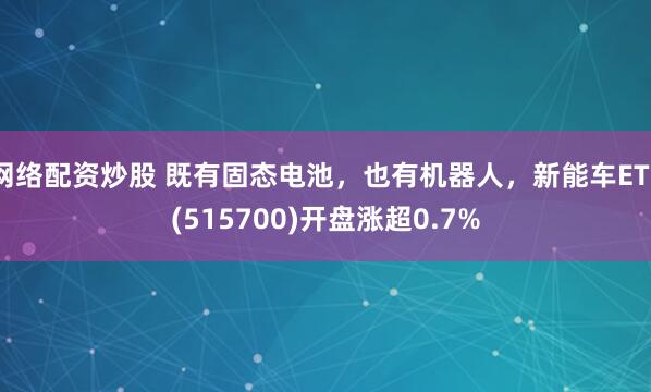 网络配资炒股 既有固态电池，也有机器人，新能车ETF(515700)开盘涨超0.7%