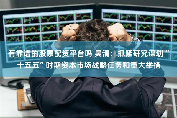 有靠谱的股票配资平台吗 吴清：抓紧研究谋划“十五五”时期资本市场战略任务和重大举措