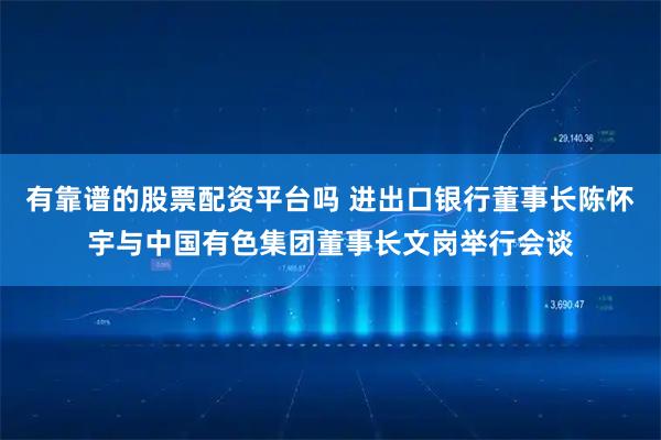 有靠谱的股票配资平台吗 进出口银行董事长陈怀宇与中国有色集团董事长文岗举行会谈