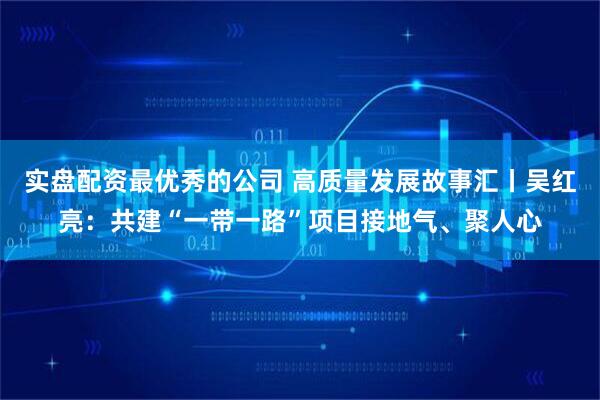 实盘配资最优秀的公司 高质量发展故事汇丨吴红亮：共建“一带一路”项目接地气、聚人心