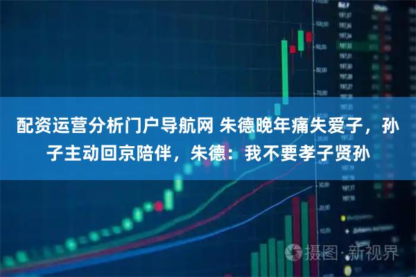 配资运营分析门户导航网 朱德晚年痛失爱子，孙子主动回京陪伴，朱德：我不要孝子贤孙