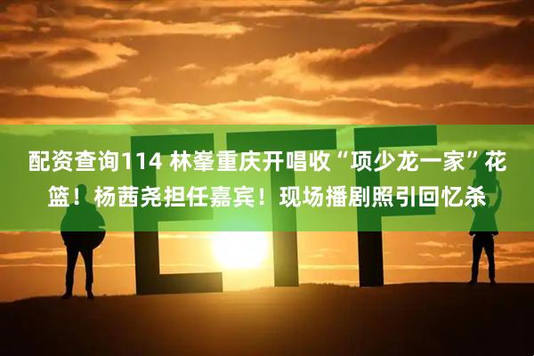配资查询114 林峯重庆开唱收“项少龙一家”花篮！杨茜尧担任嘉宾！现场播剧照引回忆杀