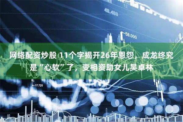 网络配资炒股 11个字揭开26年恩怨，成龙终究是“心软”了，变相资助女儿吴卓林