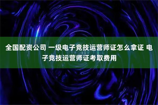 全国配资公司 一级电子竞技运营师证怎么拿证 电子竞技运营师证考取费用