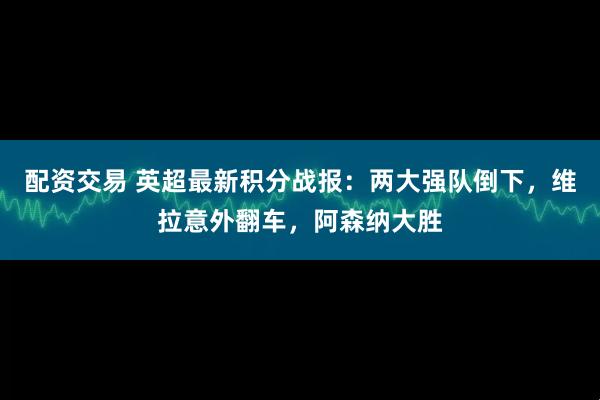 配资交易 英超最新积分战报：两大强队倒下，维拉意外翻车，阿森纳大胜