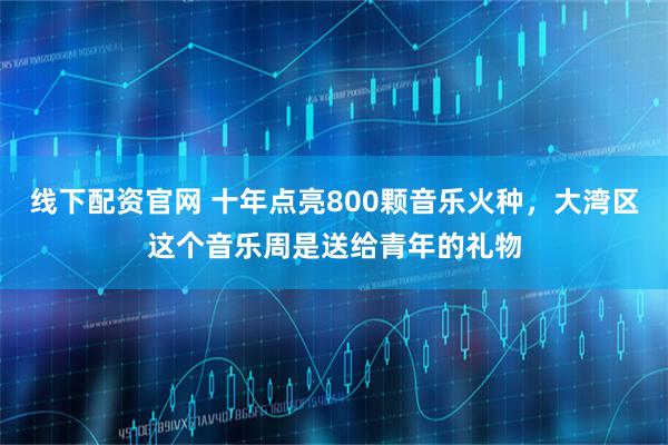 线下配资官网 十年点亮800颗音乐火种，大湾区这个音乐周是送给青年的礼物