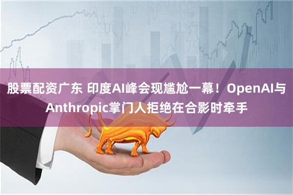 股票配资广东 印度AI峰会现尴尬一幕！OpenAI与Anthropic掌门人拒绝在合影时牵手