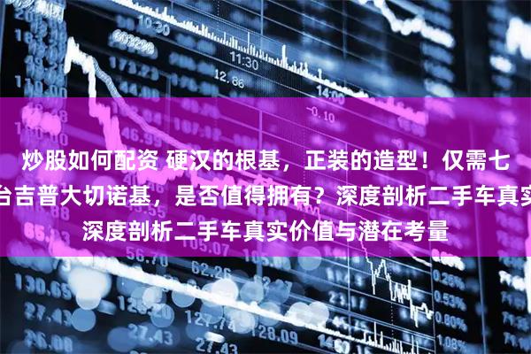 炒股如何配资 硬汉的根基，正装的造型！仅需七万元轻松入手这台吉普大切诺基，是否值得拥有？深度剖析二手车真实价值与潜在考量