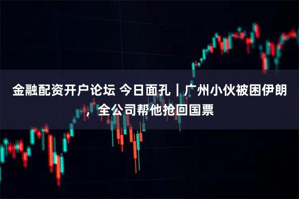 金融配资开户论坛 今日面孔｜广州小伙被困伊朗，全公司帮他抢回国票