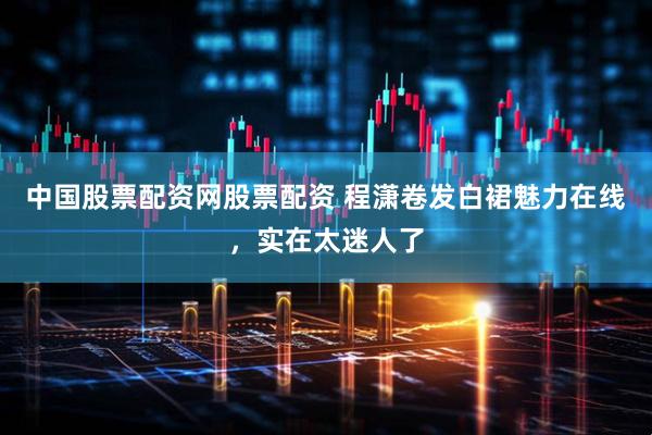 中国股票配资网股票配资 程潇卷发白裙魅力在线，实在太迷人了