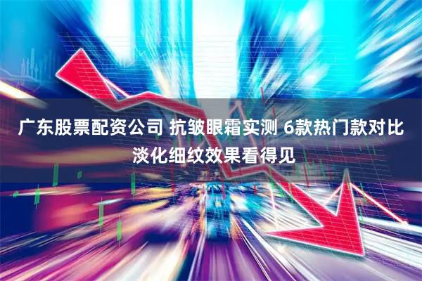 广东股票配资公司 抗皱眼霜实测 6款热门款对比 淡化细纹效果看得见