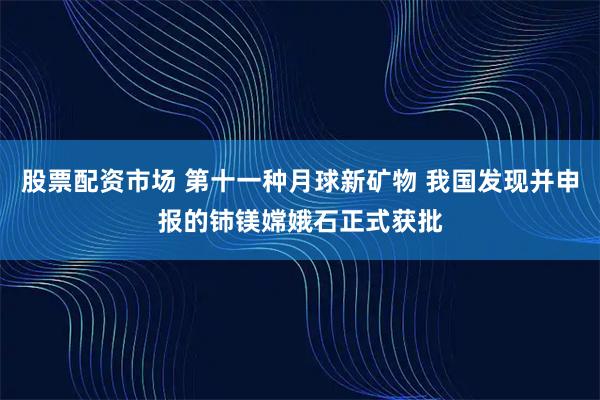 股票配资市场 第十一种月球新矿物 我国发现并申报的铈镁嫦娥石正式获批