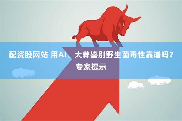 配资股网站 用AI、大蒜鉴别野生菌毒性靠谱吗？专家提示