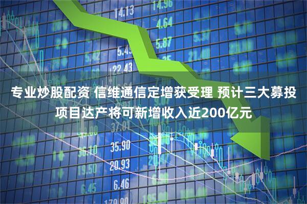 专业炒股配资 信维通信定增获受理 预计三大募投项目达产将可新增收入近200亿元