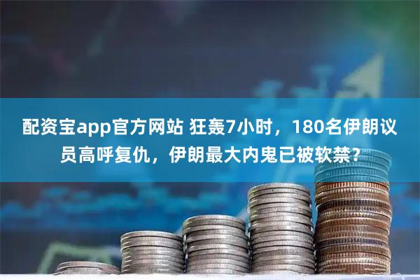 配资宝app官方网站 狂轰7小时，180名伊朗议员高呼复仇，伊朗最大内鬼已被软禁？