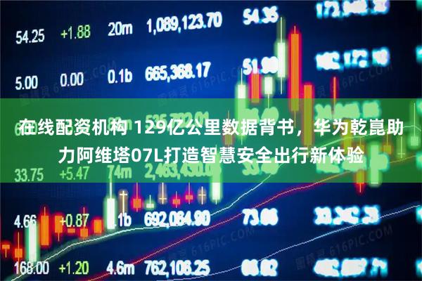 在线配资机构 129亿公里数据背书，华为乾崑助力阿维塔07L打造智慧安全出行新体验